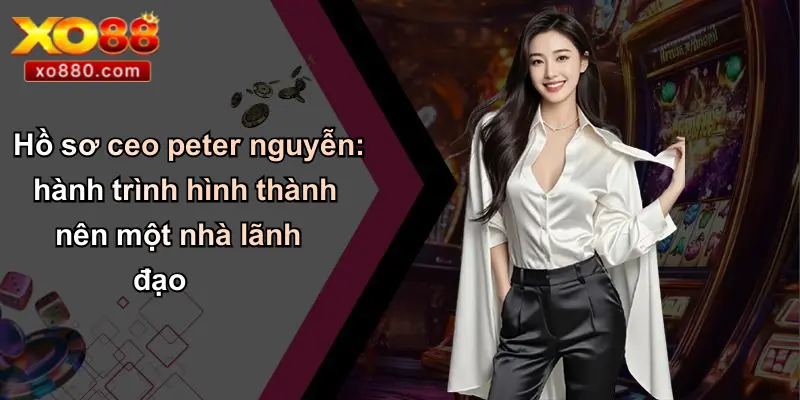 Hồ sơ ceo peter nguyễn: hành trình hình thành nên một nhà lãnh đạo